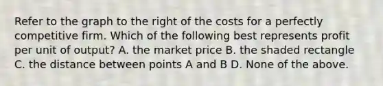 Refer to the graph to the right of the costs for a perfectly competitive firm. Which of the following best represents profit per unit of​ output? A. the market price B. the shaded rectangle C. the distance between points A and B D. None of the above.