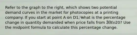 Refer to the graph to the​ right, which shows two potential demand curves in the market for photocopies at a printing company. If you start at point A on D1​, what is the percentage change in quantity demanded when price falls from​ 30 to​20? Use the midpoint formula to calculate this percentage change.