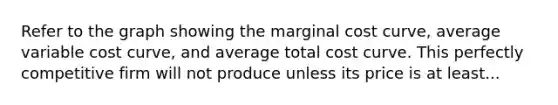 Refer to the graph showing the marginal cost curve, average variable cost curve, and average total cost curve. This perfectly competitive firm will not produce unless its price is at least...