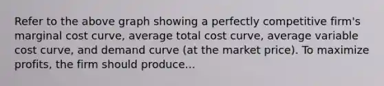 Refer to the above graph showing a perfectly competitive firm's marginal cost curve, average total cost curve, average variable cost curve, and demand curve (at the market price). To maximize profits, the firm should produce...