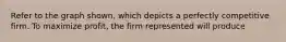 Refer to the graph shown, which depicts a perfectly competitive firm. To maximize profit, the firm represented will produce