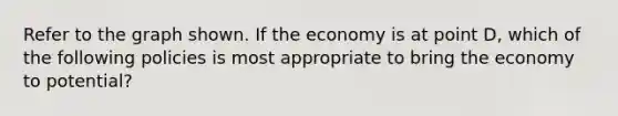 Refer to the graph shown. If the economy is at point D, which of the following policies is most appropriate to bring the economy to potential?