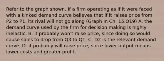 Refer to the graph shown. If a firm operating as if it were faced with a kinked demand curve believes that if it raises price from P2 to P1, its rival will not go along (Graph in Ch. 15,Q19) A. the demand curve used by the firm for <a href='https://www.questionai.com/knowledge/kuI1pP196d-decision-making' class='anchor-knowledge'>decision making</a> is highly inelastic. B. it probably won't raise price, since doing so would cause sales to drop from Q3 to Q1. C. D2 is the relevant demand curve. D. it probably will raise price, since lower output means lower costs and greater profit.