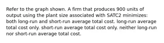 Refer to the graph shown. A firm that produces 900 units of output using the plant size associated with SATC2 minimizes: both long-run and short-run average total cost. long-run average total cost only. short-run average total cost only. neither long-run nor short-run average total cost.