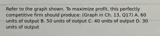 Refer to the graph shown. To maximize profit, this perfectly competitive firm should produce: (Graph in Ch. 13, Q17) A. 60 units of output B. 50 units of output C. 40 units of output D. 30 units of output