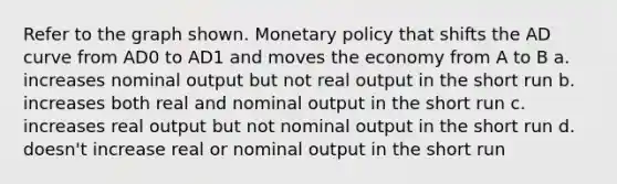 Refer to the graph shown. Monetary policy that shifts the AD curve from AD0 to AD1 and moves the economy from A to B a. increases nominal output but not real output in the short run b. increases both real and nominal output in the short run c. increases real output but not nominal output in the short run d. doesn't increase real or nominal output in the short run