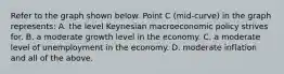 Refer to the graph shown below. Point C (mid-curve) in the graph represents: A. the level Keynesian macroeconomic policy strives for. B. a moderate growth level in the economy. C. a moderate level of unemployment in the economy. D. moderate inflation and all of the above.