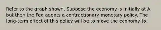 Refer to the graph shown. Suppose the economy is initially at A but then the Fed adopts a contractionary <a href='https://www.questionai.com/knowledge/kEE0G7Llsx-monetary-policy' class='anchor-knowledge'>monetary policy</a>. The long-term effect of this policy will be to move the economy to: