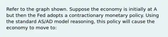 Refer to the graph shown. Suppose the economy is initially at A but then the Fed adopts a contractionary monetary policy. Using the standard AS/AD model reasoning, this policy will cause the economy to move to: