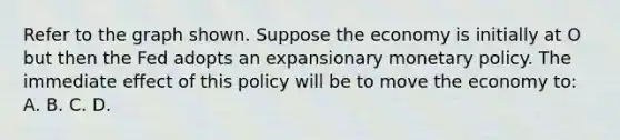 Refer to the graph shown. Suppose the economy is initially at O but then the Fed adopts an expansionary monetary policy. The immediate effect of this policy will be to move the economy to: A. B. C. D.