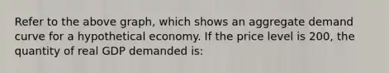 Refer to the above graph, which shows an aggregate demand curve for a hypothetical economy. If the price level is 200, the quantity of real GDP demanded is: