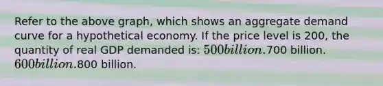 Refer to the above graph, which shows an aggregate demand curve for a hypothetical economy. If the price level is 200, the quantity of real GDP demanded is: 500 billion.700 billion. 600 billion.800 billion.