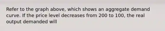 Refer to the graph above, which shows an aggregate demand curve. If the price level decreases from 200 to 100, the real output demanded will