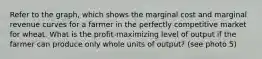 Refer to the​ graph, which shows the marginal cost and marginal revenue curves for a farmer in the perfectly competitive market for wheat. What is the profit-maximizing level of output if the farmer can produce only whole units of output? (see photo 5)