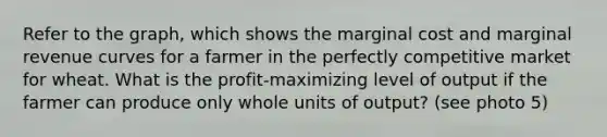 Refer to the​ graph, which shows the marginal cost and marginal revenue curves for a farmer in the perfectly competitive market for wheat. What is the profit-maximizing level of output if the farmer can produce only whole units of output? (see photo 5)