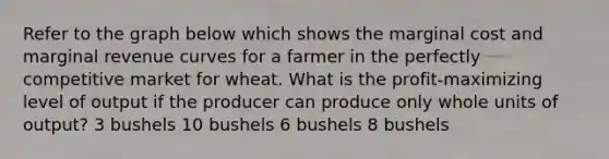 Refer to the graph below which shows the marginal cost and marginal revenue curves for a farmer in the perfectly competitive market for wheat. What is the profit-maximizing level of output if the producer can produce only whole units of output? 3 bushels 10 bushels 6 bushels 8 bushels