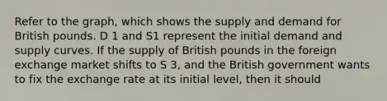 Refer to the graph, which shows the supply and demand for British pounds. D 1 and S1 represent the initial demand and supply curves. If the supply of British pounds in the foreign exchange market shifts to S 3, and the British government wants to fix the exchange rate at its initial level, then it should