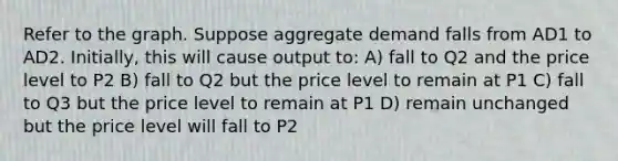 Refer to the graph. Suppose aggregate demand falls from AD1 to AD2. Initially, this will cause output to: A) fall to Q2 and the price level to P2 B) fall to Q2 but the price level to remain at P1 C) fall to Q3 but the price level to remain at P1 D) remain unchanged but the price level will fall to P2