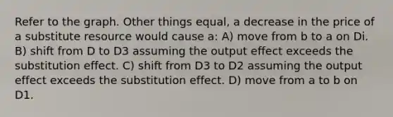 Refer to the graph. Other things equal, a decrease in the price of a substitute resource would cause a: A) move from b to a on Di. B) shift from D to D3 assuming the output effect exceeds the substitution effect. C) shift from D3 to D2 assuming the output effect exceeds the substitution effect. D) move from a to b on D1.