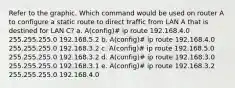 Refer to the graphic. Which command would be used on router A to configure a static route to direct traffic from LAN A that is destined for LAN C? a. A(config)# ip route 192.168.4.0 255.255.255.0 192.168.5.2 b. A(config)# ip route 192.168.4.0 255.255.255.0 192.168.3.2 c. A(config)# ip route 192.168.5.0 255.255.255.0 192.168.3.2 d. A(config)# ip route 192.168.3.0 255.255.255.0 192.168.3.1 e. A(config)# ip route 192.168.3.2 255.255.255.0 192.168.4.0