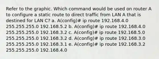 Refer to the graphic. Which command would be used on router A to configure a static route to direct traffic from LAN A that is destined for LAN C? a. A(config)# ip route 192.168.4.0 255.255.255.0 192.168.5.2 b. A(config)# ip route 192.168.4.0 255.255.255.0 192.168.3.2 c. A(config)# ip route 192.168.5.0 255.255.255.0 192.168.3.2 d. A(config)# ip route 192.168.3.0 255.255.255.0 192.168.3.1 e. A(config)# ip route 192.168.3.2 255.255.255.0 192.168.4.0