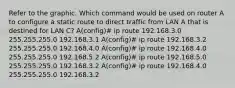 Refer to the graphic. Which command would be used on router A to configure a static route to direct traffic from LAN A that is destined for LAN C? A(config)# ip route 192.168.3.0 255.255.255.0 192.168.3.1 A(config)# ip route 192.168.3.2 255.255.255.0 192.168.4.0 A(config)# ip route 192.168.4.0 255.255.255.0 192.168.5.2 A(config)# ip route 192.168.5.0 255.255.255.0 192.168.3.2 A(config)# ip route 192.168.4.0 255.255.255.0 192.168.3.2