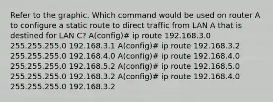 Refer to the graphic. Which command would be used on router A to configure a static route to direct traffic from LAN A that is destined for LAN C? A(config)# ip route 192.168.3.0 255.255.255.0 192.168.3.1 A(config)# ip route 192.168.3.2 255.255.255.0 192.168.4.0 A(config)# ip route 192.168.4.0 255.255.255.0 192.168.5.2 A(config)# ip route 192.168.5.0 255.255.255.0 192.168.3.2 A(config)# ip route 192.168.4.0 255.255.255.0 192.168.3.2