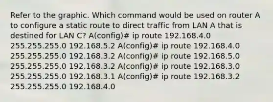 Refer to the graphic. Which command would be used on router A to configure a static route to direct traffic from LAN A that is destined for LAN C? A(config)# ip route 192.168.4.0 255.255.255.0 192.168.5.2 A(config)# ip route 192.168.4.0 255.255.255.0 192.168.3.2 A(config)# ip route 192.168.5.0 255.255.255.0 192.168.3.2 A(config)# ip route 192.168.3.0 255.255.255.0 192.168.3.1 A(config)# ip route 192.168.3.2 255.255.255.0 192.168.4.0