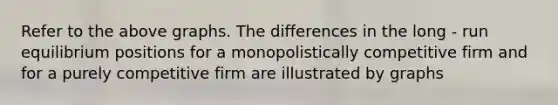 Refer to the above graphs. The differences in the long - run equilibrium positions for a monopolistically competitive firm and for a purely competitive firm are illustrated by graphs