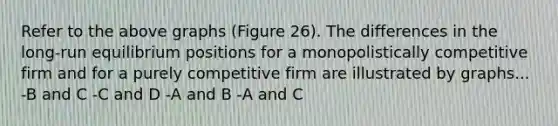 Refer to the above graphs (Figure 26). The differences in the long-run equilibrium positions for a monopolistically competitive firm and for a purely competitive firm are illustrated by graphs... -B and C -C and D -A and B -A and C