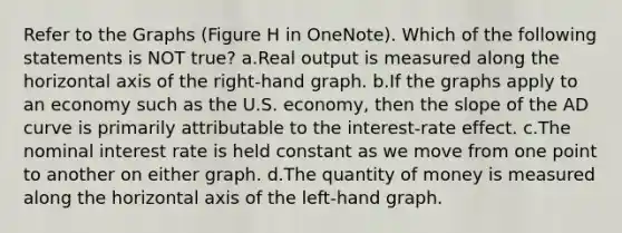 Refer to the Graphs (Figure H in OneNote). Which of the following statements is NOT true? a.Real output is measured along the horizontal axis of the right-hand graph. b.If the graphs apply to an economy such as the U.S. economy, then the slope of the AD curve is primarily attributable to the interest-rate effect. c.The nominal interest rate is held constant as we move from one point to another on either graph. d.The quantity of money is measured along the horizontal axis of the left-hand graph.