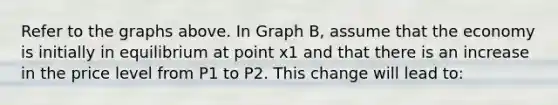 Refer to the graphs above. In Graph B, assume that the economy is initially in equilibrium at point x1 and that there is an increase in the price level from P1 to P2. This change will lead to: