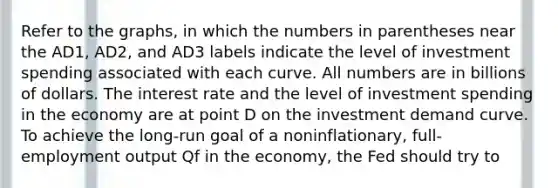 Refer to the graphs, in which the numbers in parentheses near the AD1, AD2, and AD3 labels indicate the level of investment spending associated with each curve. All numbers are in billions of dollars. The interest rate and the level of investment spending in the economy are at point D on the investment demand curve. To achieve the long-run goal of a noninflationary, full-employment output Qf in the economy, the Fed should try to