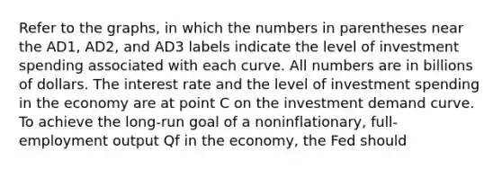 Refer to the graphs, in which the numbers in parentheses near the AD1, AD2, and AD3 labels indicate the level of investment spending associated with each curve. All numbers are in billions of dollars. The interest rate and the level of investment spending in the economy are at point C on the investment demand curve. To achieve the long-run goal of a noninflationary, full-employment output Qf in the economy, the Fed should