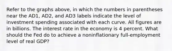 Refer to the graphs above, in which the numbers in parentheses near the AD1, AD2, and AD3 labels indicate the level of investment spending associated with each curve. All figures are in billions. The interest rate in the economy is 4 percent. What should the Fed do to achieve a noninflationary full-employment level of real GDP?