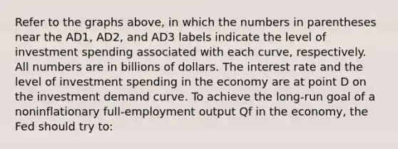 Refer to the graphs above, in which the numbers in parentheses near the AD1, AD2, and AD3 labels indicate the level of investment spending associated with each curve, respectively. All numbers are in billions of dollars. The interest rate and the level of investment spending in the economy are at point D on the investment demand curve. To achieve the long-run goal of a noninflationary full-employment output Qf in the economy, the Fed should try to: