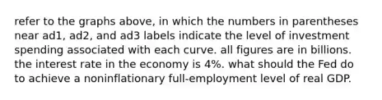 refer to the graphs above, in which the numbers in parentheses near ad1, ad2, and ad3 labels indicate the level of investment spending associated with each curve. all figures are in billions. the interest rate in the economy is 4%. what should the Fed do to achieve a noninflationary full-employment level of real GDP.