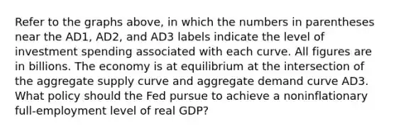 Refer to the graphs above, in which the numbers in parentheses near the AD1, AD2, and AD3 labels indicate the level of investment spending associated with each curve. All figures are in billions. The economy is at equilibrium at the intersection of the aggregate supply curve and aggregate demand curve AD3. What policy should the Fed pursue to achieve a noninflationary full-employment level of real GDP?