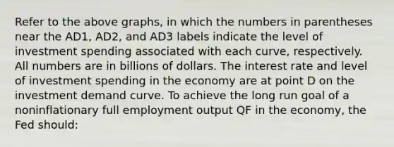 Refer to the above graphs, in which the numbers in parentheses near the AD1, AD2, and AD3 labels indicate the level of investment spending associated with each curve, respectively. All numbers are in billions of dollars. The interest rate and level of investment spending in the economy are at point D on the investment demand curve. To achieve the long run goal of a noninflationary full employment output QF in the economy, the Fed should: