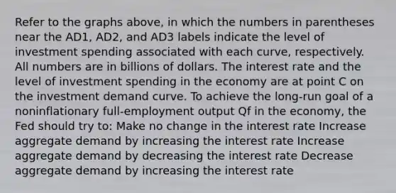 Refer to the graphs above, in which the numbers in parentheses near the AD1, AD2, and AD3 labels indicate the level of investment spending associated with each curve, respectively. All numbers are in billions of dollars. The interest rate and the level of investment spending in the economy are at point C on the investment demand curve. To achieve the long-run goal of a noninflationary full-employment output Qf in the economy, the Fed should try to: Make no change in the interest rate Increase aggregate demand by increasing the interest rate Increase aggregate demand by decreasing the interest rate Decrease aggregate demand by increasing the interest rate