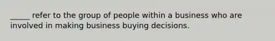 _____ refer to the group of people within a business who are involved in making business buying decisions.