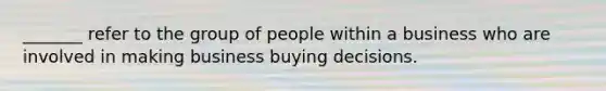 _______ refer to the group of people within a business who are involved in making business buying decisions.