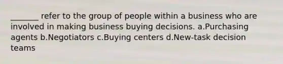 _______ refer to the group of people within a business who are involved in making business buying decisions. a.Purchasing agents b.Negotiators c.Buying centers d.New-task decision teams