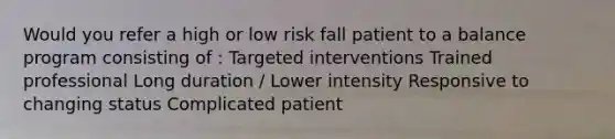 Would you refer a high or low risk fall patient to a balance program consisting of : Targeted interventions Trained professional Long duration / Lower intensity Responsive to changing status Complicated patient