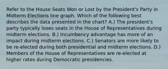 Refer to the House Seats Won or Lost by the President's Party in Midterm Elections line graph. Which of the following best describes the data presented in the chart? A.) The president's party typically loses seats in the House of Representatives during midterm elections. B.) Incumbency advantage has more of an impact during midterm elections. C.) Senators are more likely to be re-elected during both presidential and midterm elections. D.) Members of the House of Representatives are re-elected at higher rates during Democratic presidencies.