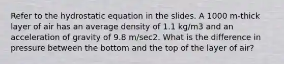 Refer to the hydrostatic equation in the slides. A 1000 m-thick layer of air has an average density of 1.1 kg/m3 and an acceleration of gravity of 9.8 m/sec2. What is the difference in pressure between the bottom and the top of the layer of air?