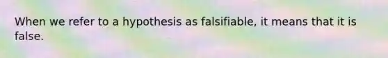 When we refer to a hypothesis as falsifiable, it means that it is false.