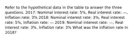 Refer to the hypothetical data in the table to answer the three questions. 2017: Nominal interest rate: 5%, Real interest rate: —, Inflation rate: 3% 2018: Nominal interest rate: 3%, Real interest rate: 5%, Inflation rate: — 2019: Nominal interest rate: —, Real interest rate: 3%, Inflation rate: 3% What was the inflation rate in 2018?