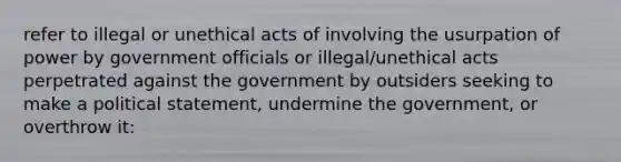 refer to illegal or unethical acts of involving the usurpation of power by government officials or illegal/unethical acts perpetrated against the government by outsiders seeking to make a political statement, undermine the government, or overthrow it: