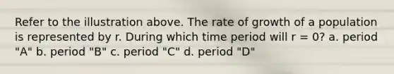 Refer to the illustration above. The rate of growth of a population is represented by r. During which time period will r = 0? a. period "A" b. period "B" c. period "C" d. period "D"